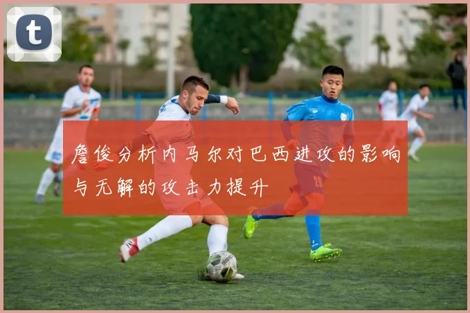 詹俊分析内马尔对巴西进攻的影响与无解的攻击力提升