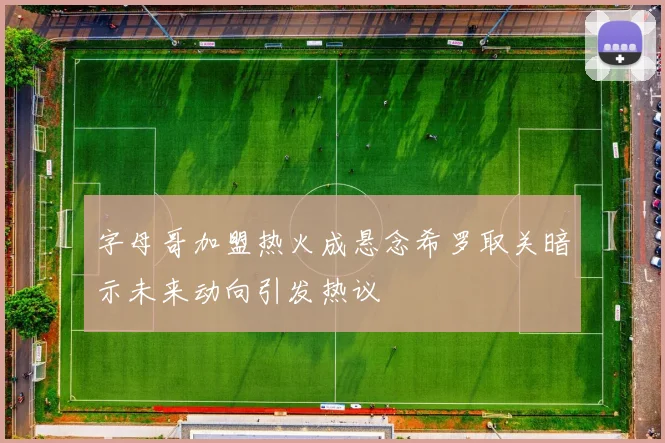 字母哥加盟热火成悬念希罗取关暗示未来动向引发热议