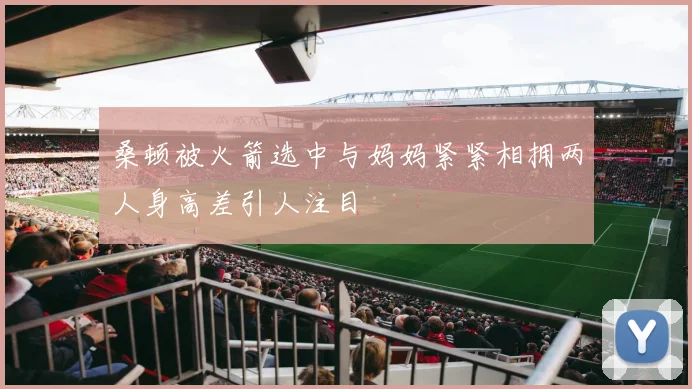 桑顿被火箭选中与妈妈紧紧相拥两人身高差引人注目