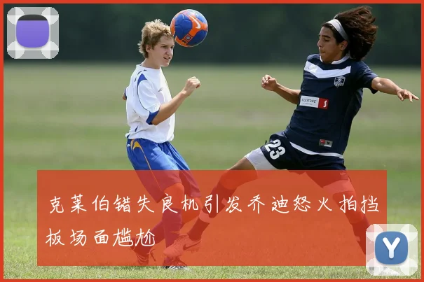 克莱伯错失良机引发乔迪怒火拍挡板场面尴尬