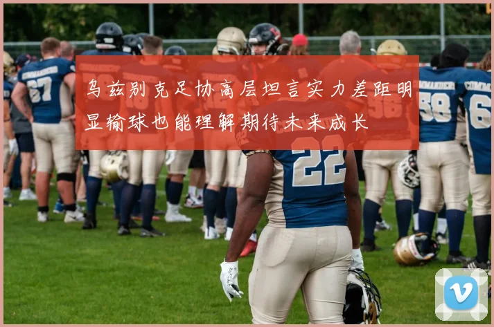 乌兹别克足协高层坦言实力差距明显输球也能理解期待未来成长
