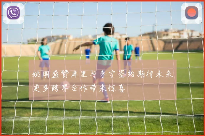 姚明盛赞库里与李宁签约期待未来更多跨界合作带来惊喜