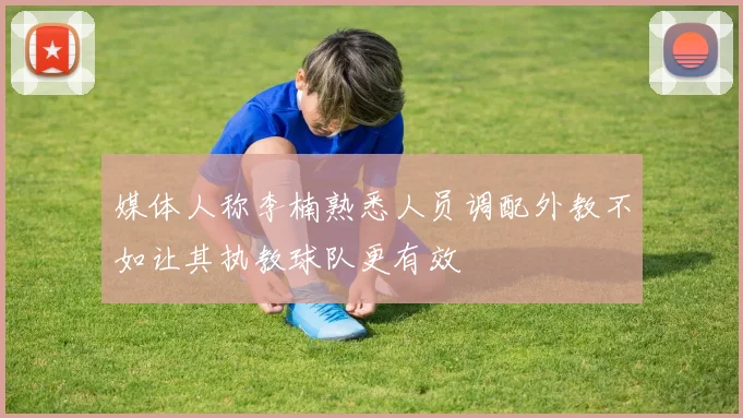 媒体人称李楠熟悉人员调配外教不如让其执教球队更有效