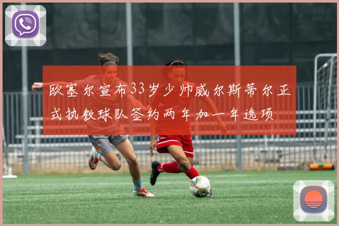 欧塞尔宣布33岁少帅威尔斯蒂尔正式执教球队签约两年加一年选项