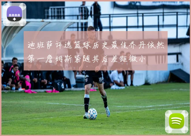 迪班萨评选篮球历史最佳乔丹依然第一詹姆斯紧随其后差距微小