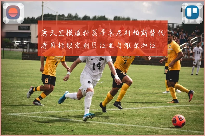 意天空报道科莫寻求尼科帕斯替代者目标锁定利贝拉里与维尔加拉