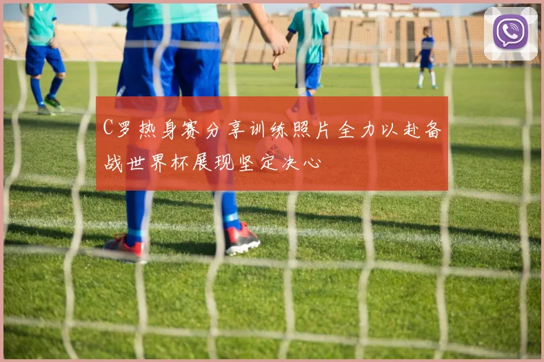 C罗热身赛分享训练照片全力以赴备战世界杯展现坚定决心