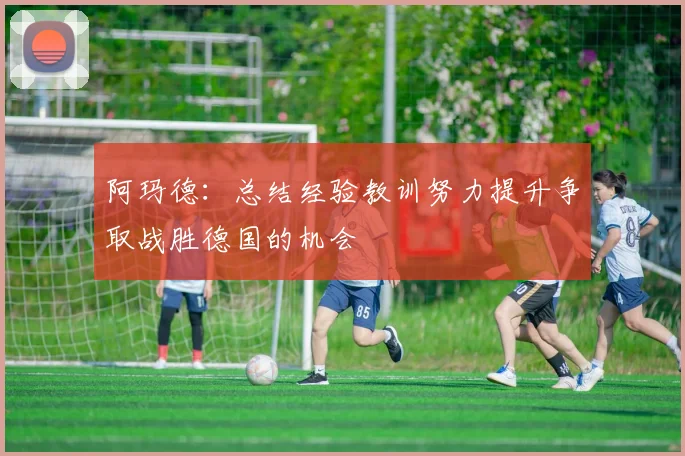 阿玛德：总结经验教训努力提升争取战胜德国的机会