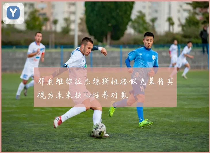 邓利维称拉杰琼斯性格似克莱将其视为未来核心培养对象