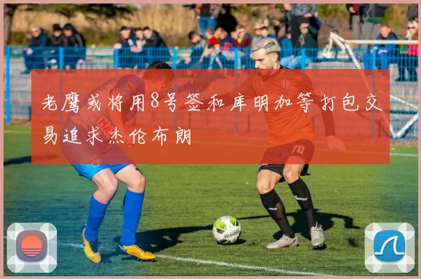 老鹰或将用8号签和库明加等打包交易追求杰伦布朗