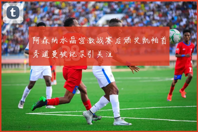 阿森纳水晶宫激战赛后颁奖凯帕首秀道曼破纪录引关注