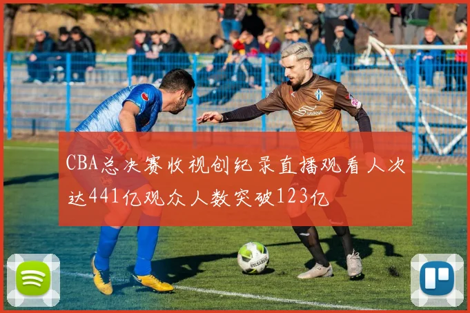 CBA总决赛收视创纪录直播观看人次达441亿观众人数突破123亿