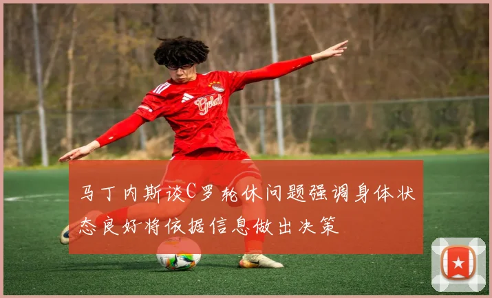 马丁内斯谈C罗轮休问题强调身体状态良好将依据信息做出决策