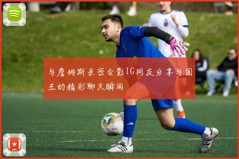 与詹姆斯亲密合影IG网友分享与国王的精彩聊天瞬间